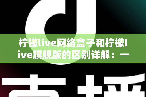 柠檬live网络盒子和柠檬live旗舰版的区别详解：一文看懂两大版本，选对不花冤枉钱