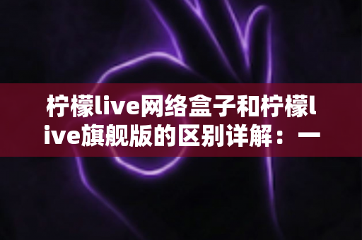 柠檬live网络盒子和柠檬live旗舰版的区别详解：一文看懂两大版本，选对不花冤枉钱