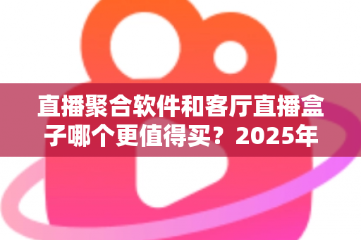 直播聚合软件和客厅直播盒子哪个更值得买?2025年超全对比选购指南,看完不花冤枉钱 直播聚合软件和客厅直播盒子哪个更值得买?2025年超全对比选购指南,看完不花冤枉钱
