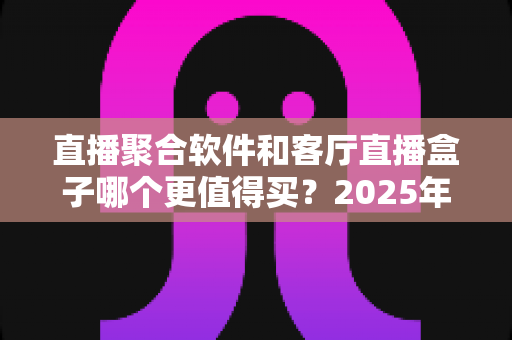 直播聚合软件和客厅直播盒子哪个更值得买？2025年超全对比选购指南，看完不花冤枉钱