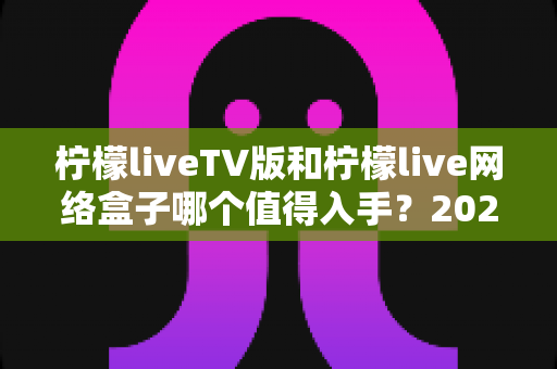 柠檬liveTV版和柠檬live网络盒子哪个值得入手?2025年最全选购对比指南助你避坑 柠檬liveTV版和柠檬live网络盒子哪个值得入手?2025年最全选购对比指南助你避坑
