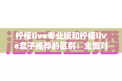 柠檬live专业版和柠檬live盒子推荐的区别：全面对比解析，帮你找到最适合的直播方案