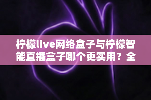 柠檬live网络盒子与柠檬智能直播盒子哪个更实用？全面对比评测帮你选对不选贵