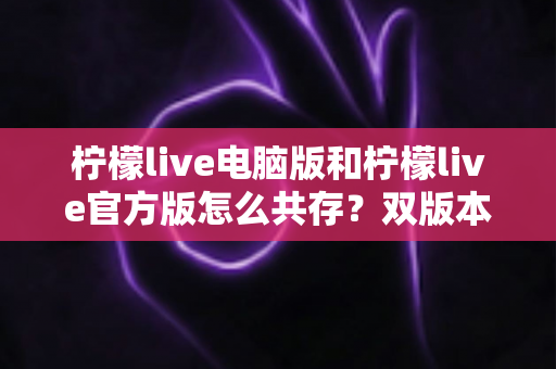 柠檬live电脑版和柠檬live官方版怎么共存？双版本安装使用全攻略，一篇搞定兼容难题