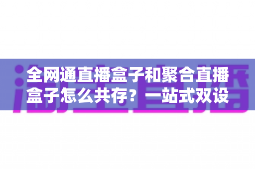 全网通直播盒子和聚合直播盒子怎么共存?一站式双设备协同方案与实用指南全解析 全网通直播盒子和聚合直播盒子怎么共存?一站式双设备协同方案与实用指南全解析