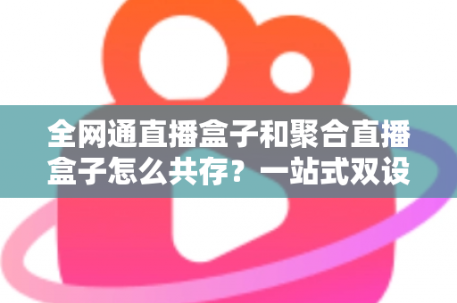 全网通直播盒子和聚合直播盒子怎么共存？一站式双设备协同方案与实用指南全解析