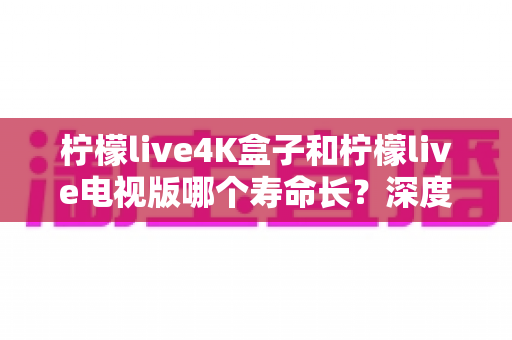 柠檬live4K盒子和柠檬live电视版哪个寿命长?深度对比分析与选购全指南 柠檬live4K盒子和柠檬live电视版哪个寿命长?深度对比分析与选购全指南