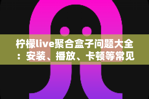 柠檬live聚合盒子问题大全：安装、播放、卡顿等常见故障一站式排查与解决指南