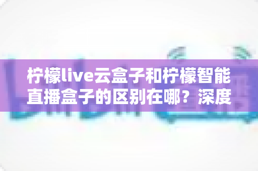 柠檬live云盒子和柠檬智能直播盒子的区别在哪?深度解析帮你选对设备 柠檬live云盒子和柠檬智能直播盒子的区别在哪?深度解析帮你选对设备