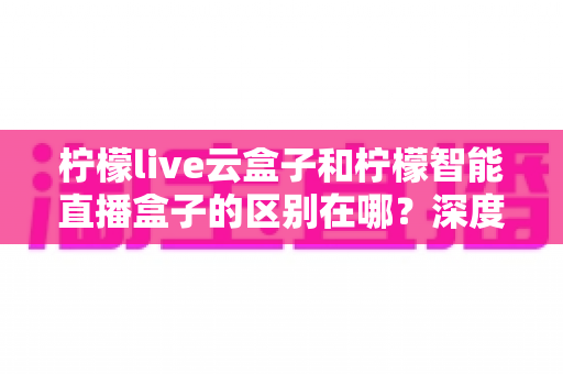 柠檬live云盒子和柠檬智能直播盒子的区别在哪？深度解析帮你选对设备