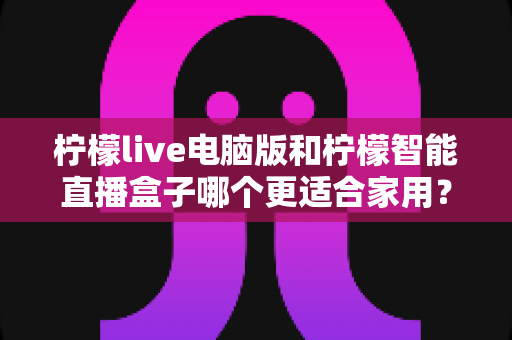 柠檬live电脑版和柠檬智能直播盒子哪个更适合家用？家用直播设备深度对比与选购全攻略