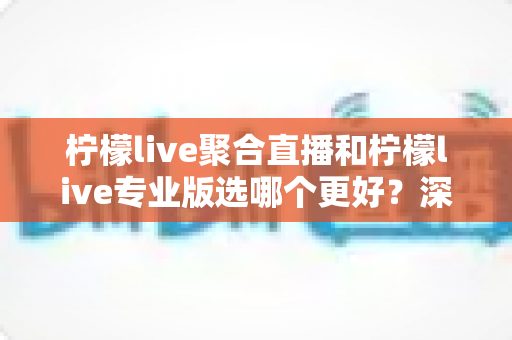 柠檬live聚合直播和柠檬live专业版选哪个更好？深度对比分析助你做出明智之选