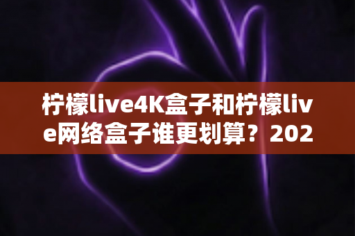 柠檬live4K盒子和柠檬live网络盒子谁更划算？2025年最全选购对比指南帮你省钱不踩坑