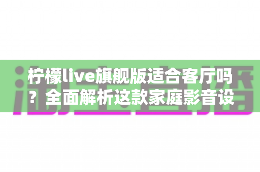 柠檬live旗舰版适合客厅吗？全面解析这款家庭影音设备的客厅实用性、优缺点与选购建议