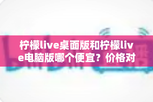 柠檬live桌面版和柠檬live电脑版哪个便宜?价格对比与选购全指南 柠檬live桌面版和柠檬live电脑版哪个便宜?价格对比与选购全指南
