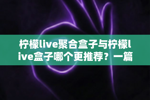 柠檬live聚合盒子与柠檬live盒子哪个更推荐？一篇讲透区别与选购思路的深度对比指南