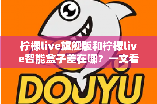 柠檬live旗舰版和柠檬live智能盒子差在哪？一文看懂配置、体验与选购差异全解析