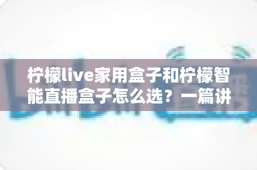 柠檬live家用盒子和柠檬智能直播盒子怎么选？一篇讲透需求、配置与性价比的选购指南