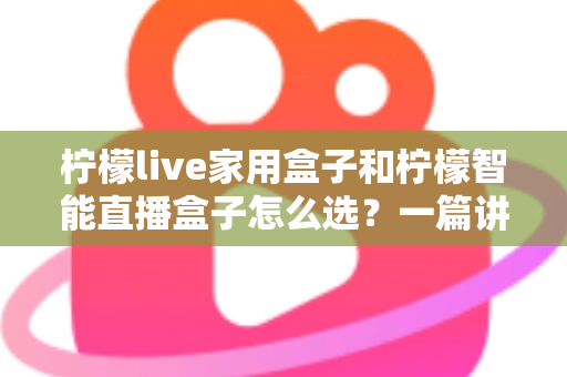 柠檬live家用盒子和柠檬智能直播盒子怎么选？一篇讲透需求、配置与性价比的选购指南
