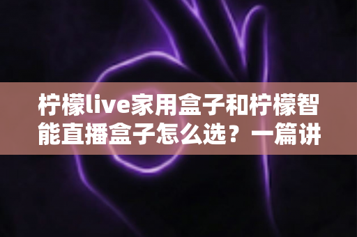 柠檬live家用盒子和柠檬智能直播盒子怎么选？一篇讲透需求、配置与性价比的选购指南