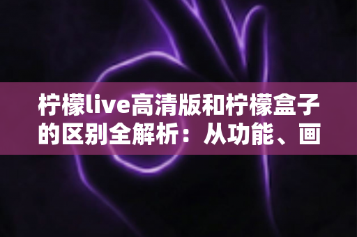 柠檬live高清版和柠檬盒子的区别全解析：从功能、画质到使用场景，一文帮你选对影音应用