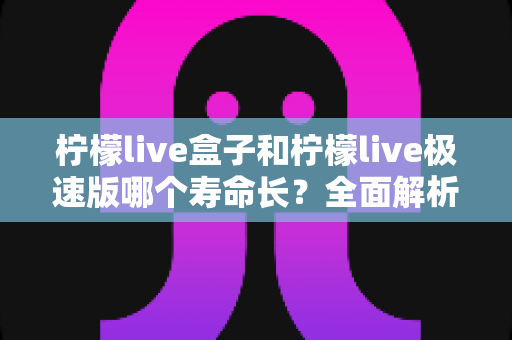 柠檬live盒子和柠檬live极速版哪个寿命长?全面解析两款版本的持久度差异与选择指南 柠檬live盒子和柠檬live极速版哪个寿命长?全面解析两款版本的持久度差异与选择指南