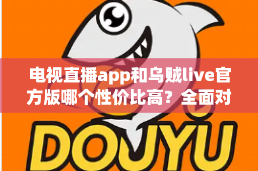 电视直播app和乌贼live官方版哪个性价比高？全面对比解析与选购指南