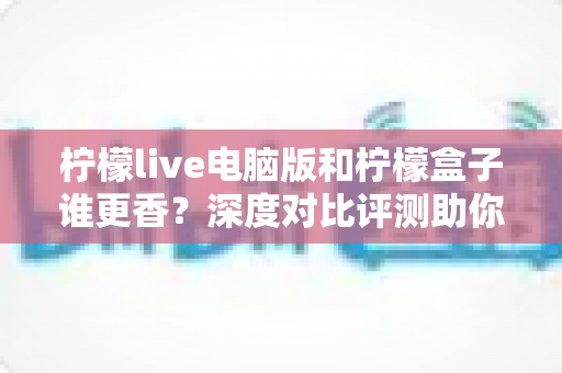 柠檬live电脑版和柠檬盒子谁更香?深度对比评测助你一眼选对不踩坑 柠檬live电脑版和柠檬盒子谁更香?深度对比评测助你一眼选对不踩坑