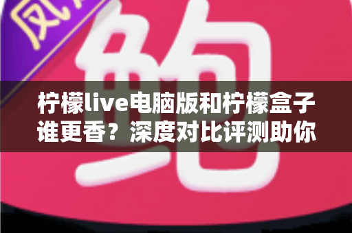 柠檬live电脑版和柠檬盒子谁更香？深度对比评测助你一眼选对不踩坑