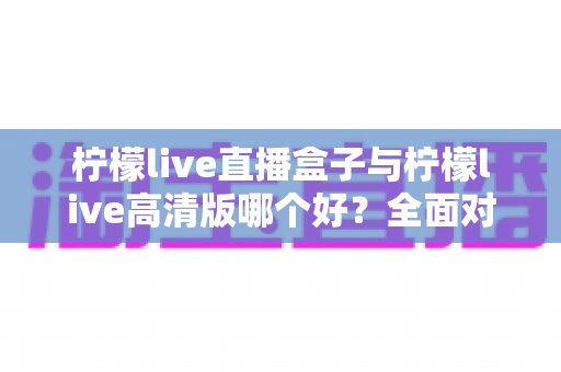 柠檬live直播盒子与柠檬live高清版哪个好？全面对比解析帮你做出明智选择