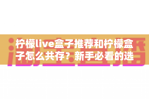 柠檬live盒子推荐和柠檬盒子怎么共存？新手必看的选购与双应用安装全攻略