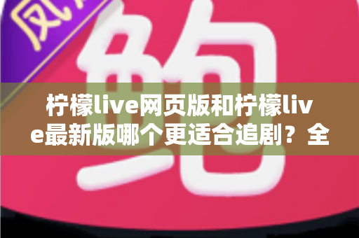 柠檬live网页版和柠檬live最新版哪个更适合追剧？全方位对比助你找到最佳观影方案
