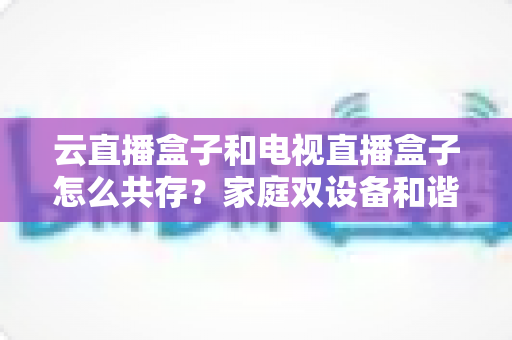 云直播盒子和电视直播盒子怎么共存?家庭双设备和谐共处的完全指南 云直播盒子和电视直播盒子怎么共存?家庭双设备和谐共处的完全指南