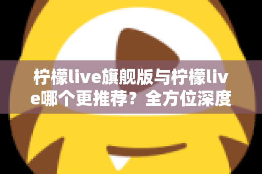 柠檬live旗舰版与柠檬live哪个更推荐？全方位深度对比解析，帮你找到最适合自己的直播体验
