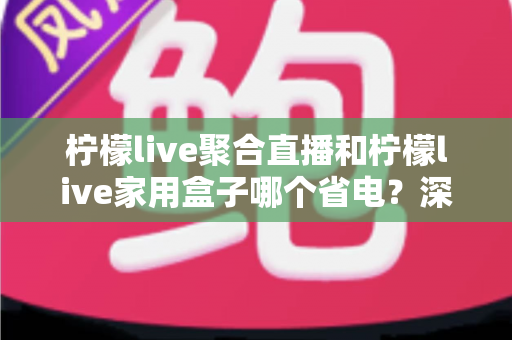 柠檬live聚合直播和柠檬live家用盒子哪个省电？深度功耗对比与选购全指南