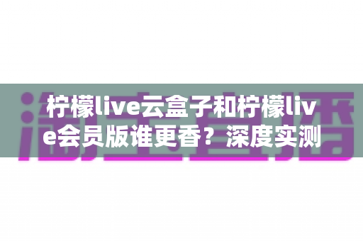 柠檬live云盒子和柠檬live会员版谁更香?深度实测对比,看完这篇再掏钱不踩坑 柠檬live云盒子和柠檬live会员版谁更香?深度实测对比,看完这篇再掏钱不踩坑