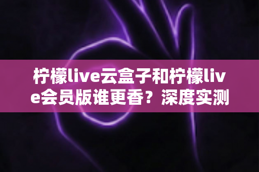 柠檬live云盒子和柠檬live会员版谁更香?深度实测对比,看完这篇再掏钱不踩坑 柠檬live云盒子和柠檬live会员版谁更香?深度实测对比,看完这篇再掏钱不踩坑