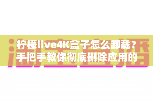 柠檬live4K盒子怎么卸载？手把手教你彻底删除应用的超详细教程