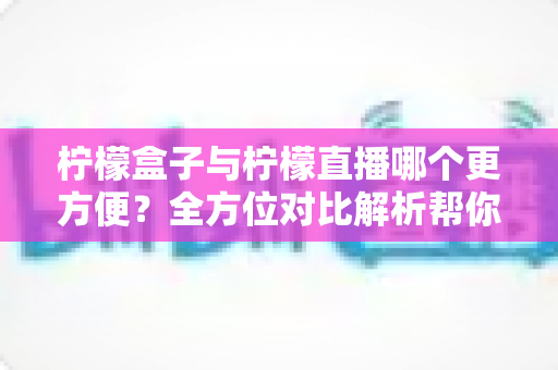 柠檬盒子与柠檬直播哪个更方便？全方位对比解析帮你轻松做出选择