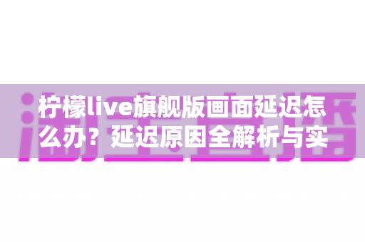 柠檬live旗舰版画面延迟怎么办?延迟原因全解析与实用解决指南 柠檬live旗舰版画面延迟怎么办?延迟原因全解析与实用解决指南