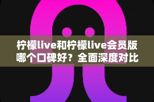 柠檬live和柠檬live会员版哪个口碑好?全面深度对比评测,帮你选出最适合自己的版本 柠檬live和柠檬live会员版哪个口碑好?全面深度对比评测,帮你选出最适合自己的版本