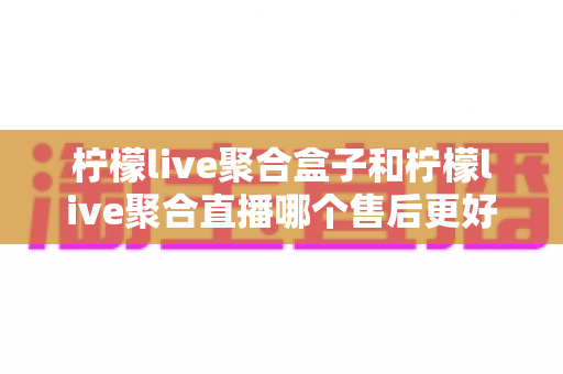 柠檬live聚合盒子和柠檬live聚合直播哪个售后更好?全方位对比解析与实用选购指南 柠檬live聚合盒子和柠檬live聚合直播哪个售后更好?全方位对比解析与实用选购指南
