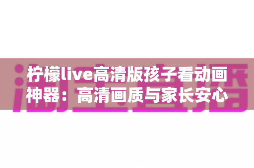 柠檬live高清版孩子看动画神器:高清画质与家长安心兼得的儿童动画观影指南 柠檬live高清版孩子看动画神器:高清画质与家长安心兼得的儿童动画观影指南