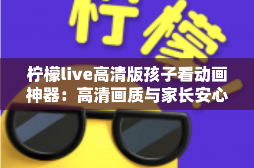 柠檬live高清版孩子看动画神器：高清画质与家长安心兼得的儿童动画观影指南
