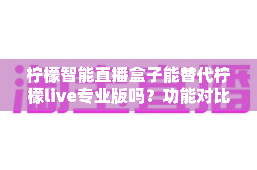 柠檬智能直播盒子能替代柠檬live专业版吗？功能对比、适用人群与选购建议全解析