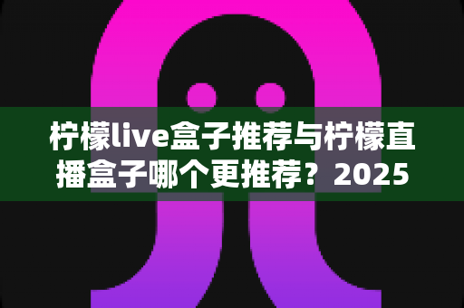 柠檬live盒子推荐与柠檬直播盒子哪个更推荐？2025年选购指南一文看懂
