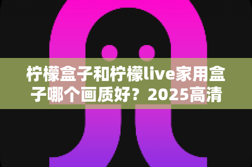 柠檬盒子和柠檬live家用盒子哪个画质好？2025高清电视盒子画质深度对比与选购指南