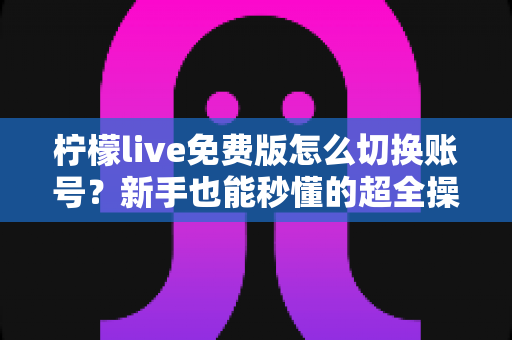 柠檬live免费版怎么切换账号?新手也能秒懂的超全操作指南与疑难解答 柠檬live免费版怎么切换账号?新手也能秒懂的超全操作指南与疑难解答