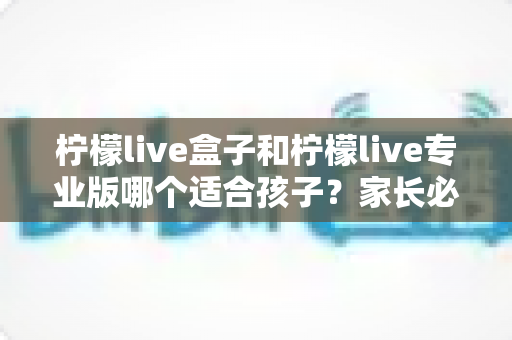 柠檬live盒子和柠檬live专业版哪个适合孩子？家长必读的深度对比与选购指南
