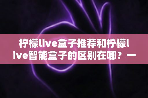 柠檬live盒子推荐和柠檬live智能盒子的区别在哪?一文看懂两大版本的核心差异与选购指南 柠檬live盒子推荐和柠檬live智能盒子的区别在哪?一文看懂两大版本的核心差异与选购指南